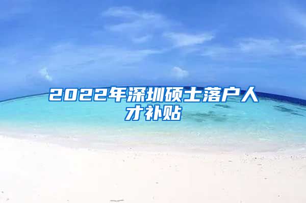 2022年深圳硕士落户人才补贴