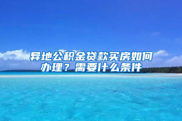 异地公积金贷款买房如何办理？需要什么条件