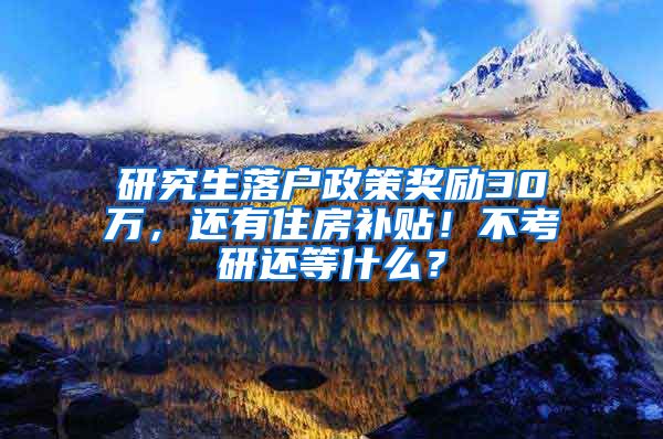 研究生落户政策奖励30万，还有住房补贴！不考研还等什么？
