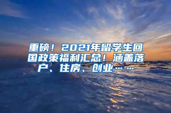 重磅！2021年留学生回国政策福利汇总！涵盖落户、住房、创业……