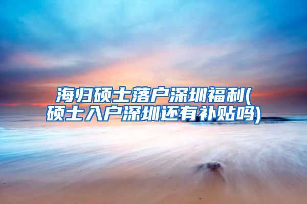 海归硕士落户深圳福利(硕士入户深圳还有补贴吗)