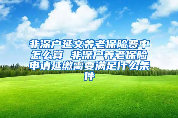 非深户延交养老保险费率怎么算 非深户养老保险申请延缴需要满足什么条件