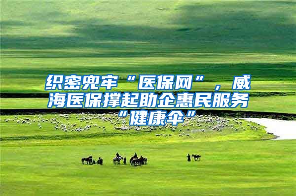 织密兜牢“医保网”，威海医保撑起助企惠民服务“健康伞”