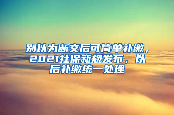 别以为断交后可简单补缴，2021社保新规发布，以后补缴统一处理