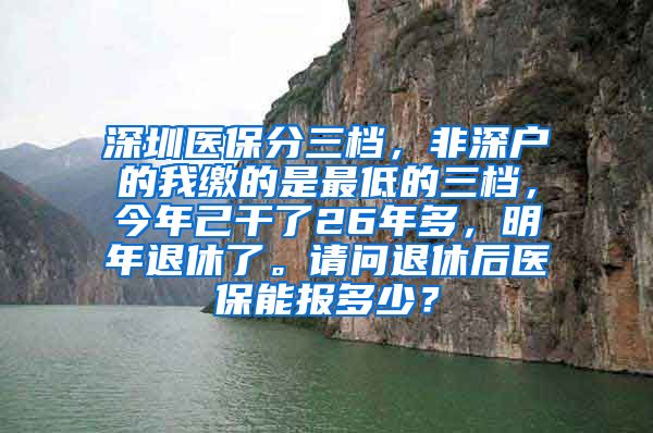 深圳医保分三档，非深户的我缴的是最低的三档，今年己干了26年多，明年退休了。请问退休后医保能报多少？
