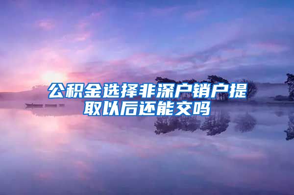 公积金选择非深户销户提取以后还能交吗