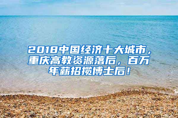 2018中国经济十大城市，重庆高教资源落后，百万年薪招揽博士后！
