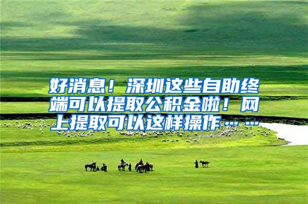 好消息！深圳这些自助终端可以提取公积金啦！网上提取可以这样操作……