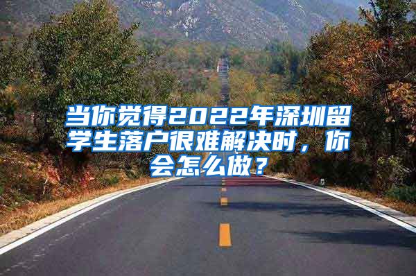 当你觉得2022年深圳留学生落户很难解决时，你会怎么做？