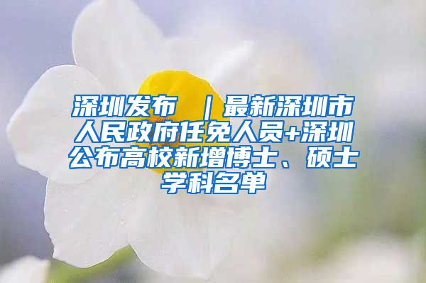 深圳发布 ｜最新深圳市人民政府任免人员+深圳公布高校新增博士、硕士学科名单