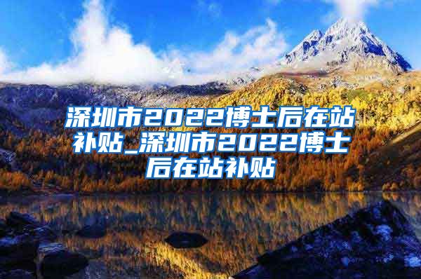 深圳市2022博士后在站补贴_深圳市2022博士后在站补贴