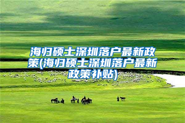 海归硕士深圳落户最新政策(海归硕士深圳落户最新政策补贴)