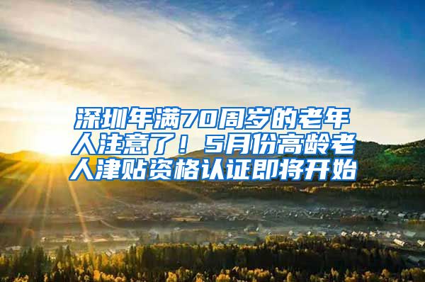 深圳年满70周岁的老年人注意了！5月份高龄老人津贴资格认证即将开始
