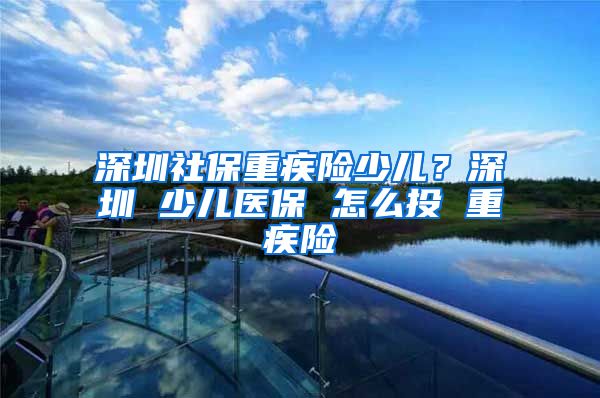 深圳社保重疾险少儿？深圳 少儿医保 怎么投 重疾险