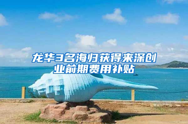 龙华3名海归获得来深创业前期费用补贴