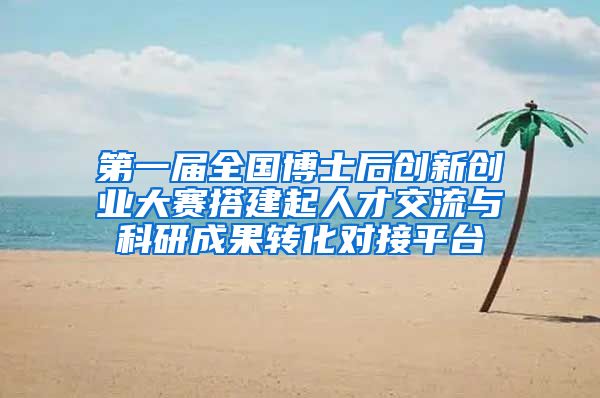 第一届全国博士后创新创业大赛搭建起人才交流与科研成果转化对接平台
