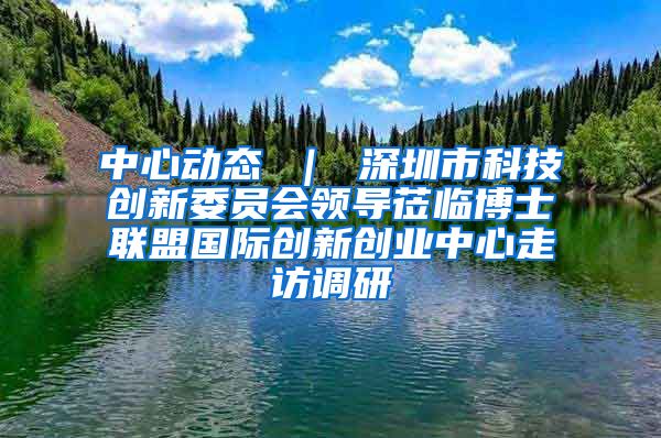 中心动态 ｜ 深圳市科技创新委员会领导莅临博士联盟国际创新创业中心走访调研