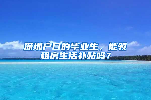 深圳户口的毕业生，能领租房生活补贴吗？