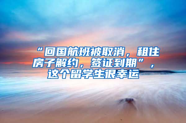 “回国航班被取消，租住房子解约，签证到期”，这个留学生很幸运