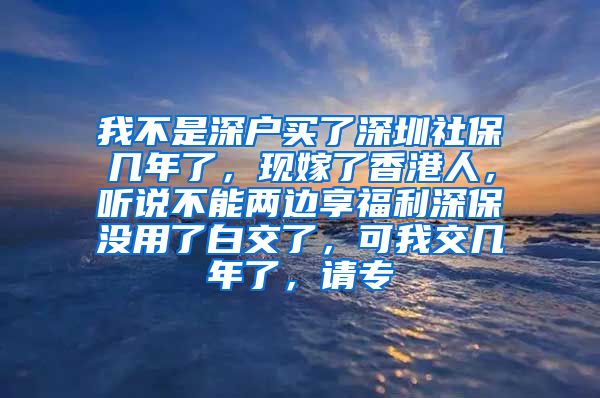 我不是深户买了深圳社保几年了，现嫁了香港人，听说不能两边享福利深保没用了白交了，可我交几年了，请专