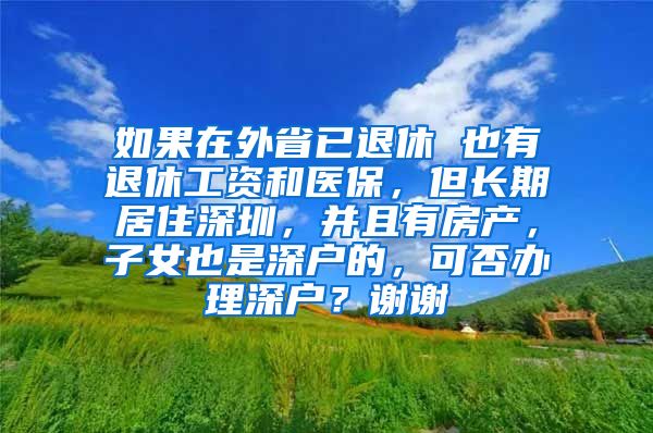 如果在外省已退休 也有退休工资和医保，但长期居住深圳，并且有房产，子女也是深户的，可否办理深户？谢谢