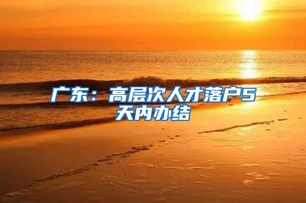 广东：高层次人才落户5天内办结