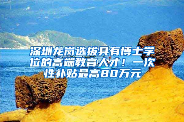 深圳龙岗选拔具有博士学位的高端教育人才！一次性补贴最高80万元