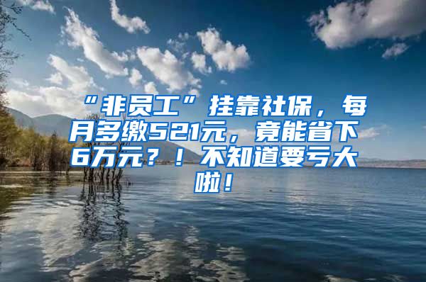 “非员工”挂靠社保，每月多缴521元，竟能省下6万元？！不知道要亏大啦！