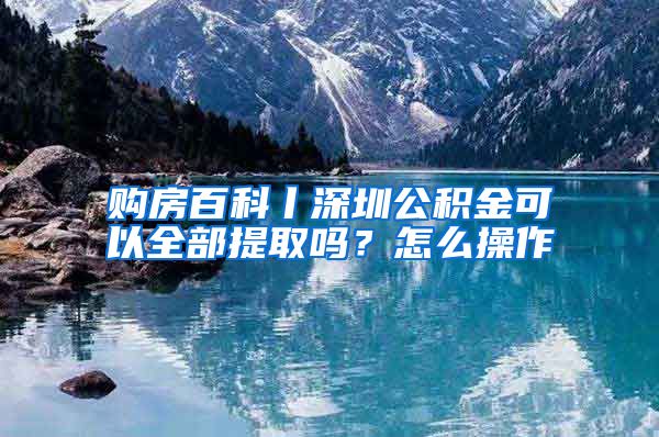 购房百科丨深圳公积金可以全部提取吗？怎么操作