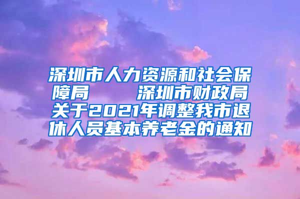 深圳市人力资源和社会保障局    深圳市财政局关于2021年调整我市退休人员基本养老金的通知
