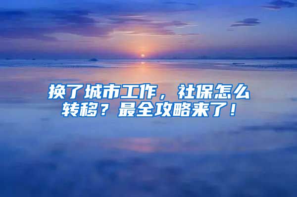 换了城市工作，社保怎么转移？最全攻略来了！