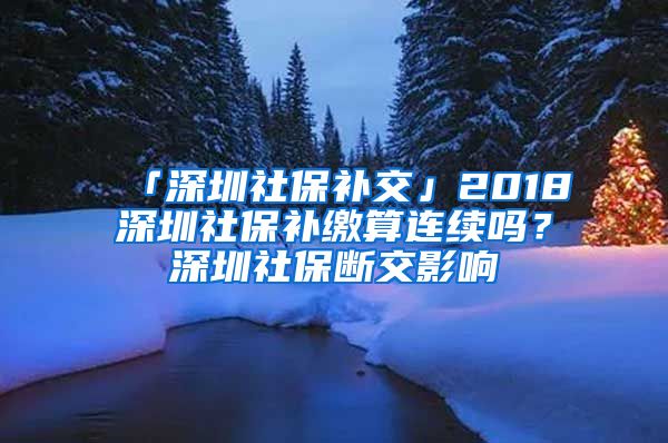 「深圳社保补交」2018深圳社保补缴算连续吗？深圳社保断交影响