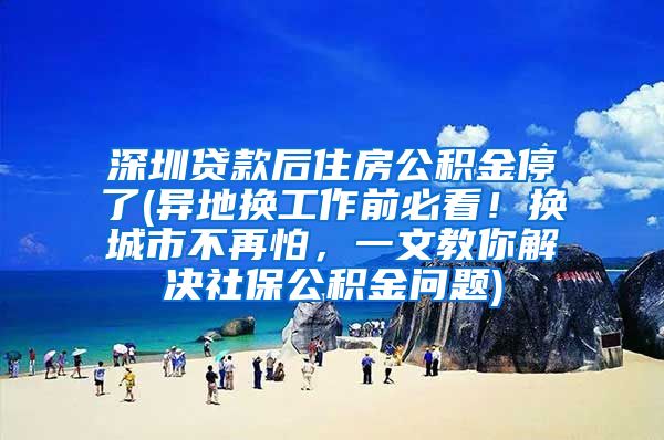深圳贷款后住房公积金停了(异地换工作前必看！换城市不再怕，一文教你解决社保公积金问题)