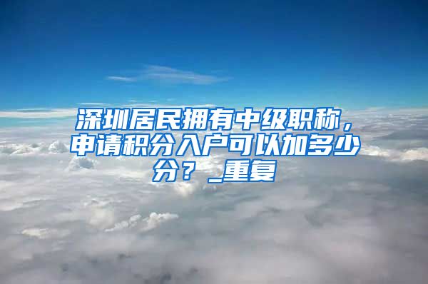 深圳居民拥有中级职称，申请积分入户可以加多少分？_重复