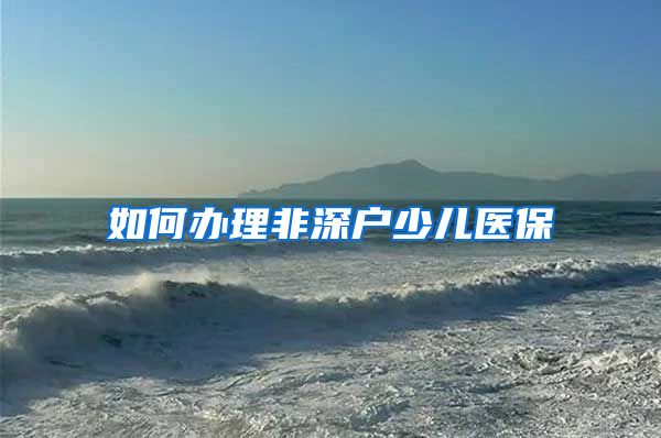 如何办理非深户少儿医保