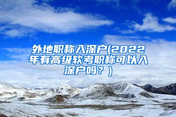 外地职称入深户(2022年有高级软考职称可以入深户吗？)