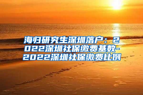 海归研究生深圳落户：2022深圳社保缴费基数-2022深圳社保缴费比例