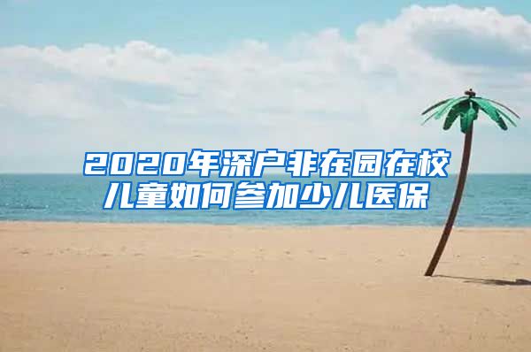 2020年深户非在园在校儿童如何参加少儿医保