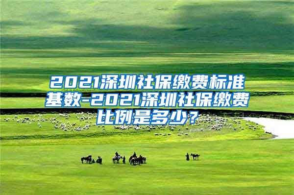 2021深圳社保缴费标准基数-2021深圳社保缴费比例是多少？