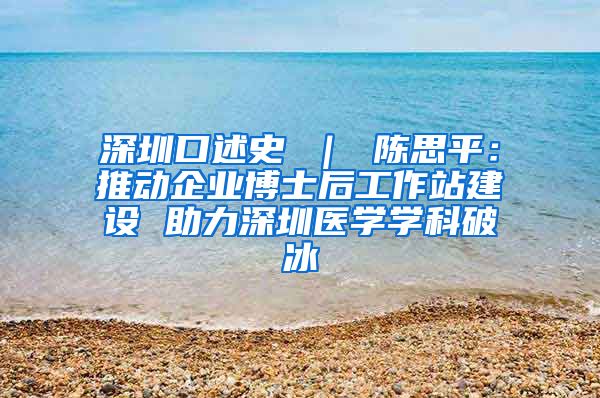 深圳口述史 ｜ 陈思平：推动企业博士后工作站建设 助力深圳医学学科破冰