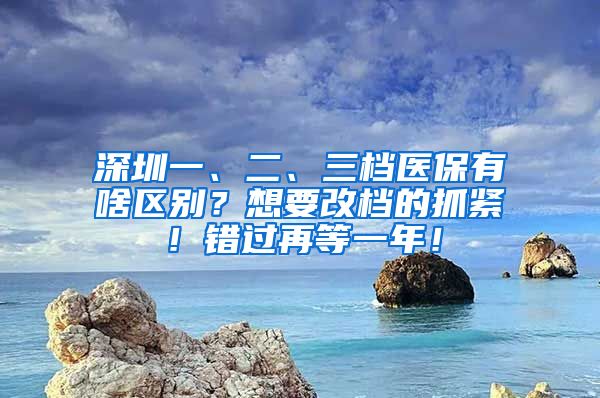 深圳一、二、三档医保有啥区别？想要改档的抓紧！错过再等一年！