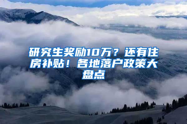 研究生奖励10万？还有住房补贴！各地落户政策大盘点