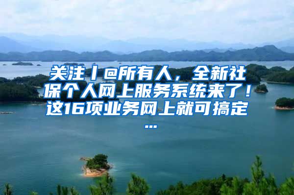 关注丨@所有人，全新社保个人网上服务系统来了！这16项业务网上就可搞定…