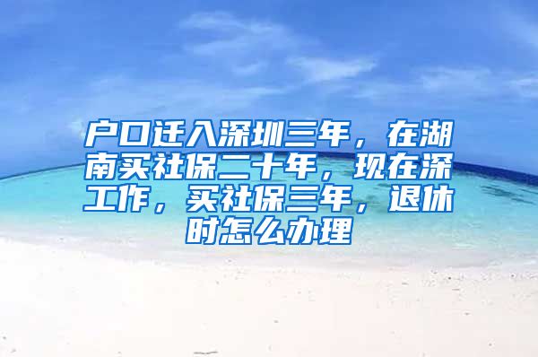 户口迁入深圳三年，在湖南买社保二十年，现在深工作，买社保三年，退休时怎么办理