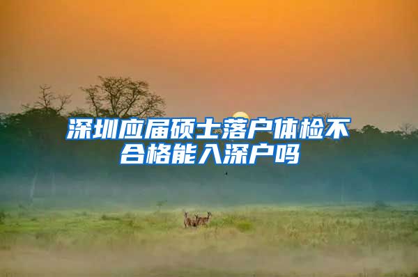 深圳应届硕士落户体检不合格能入深户吗