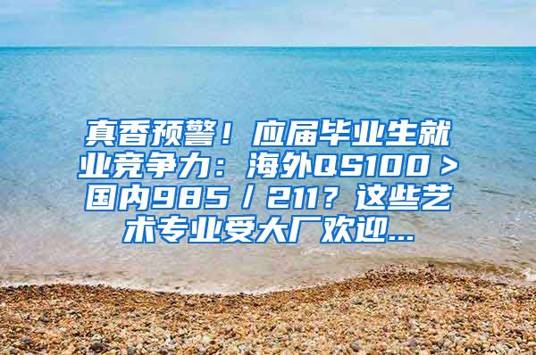 真香预警！应届毕业生就业竞争力：海外QS100＞国内985／211？这些艺术专业受大厂欢迎...