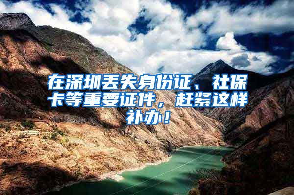 在深圳丢失身份证、社保卡等重要证件，赶紧这样补办！