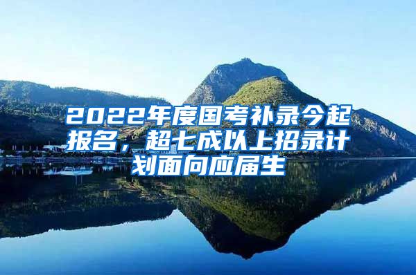 2022年度国考补录今起报名，超七成以上招录计划面向应届生