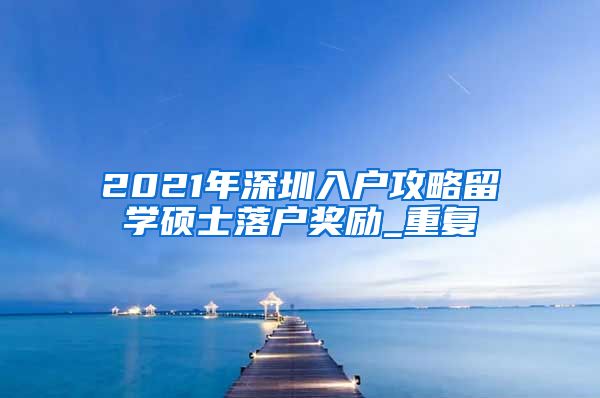 2021年深圳入户攻略留学硕士落户奖励_重复