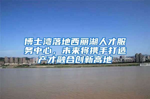 博士湾落地西丽湖人才服务中心，未来将携手打造产才融合创新高地